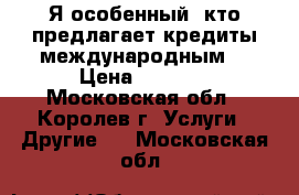 Я особенный, кто предлагает кредиты международным. › Цена ­ 1 000 - Московская обл., Королев г. Услуги » Другие   . Московская обл.